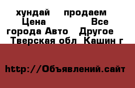 хундай 78 продаем › Цена ­ 650 000 - Все города Авто » Другое   . Тверская обл.,Кашин г.